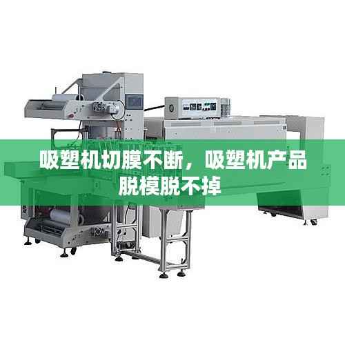吸塑机切膜不断,吸塑机产品脱模脱不掉