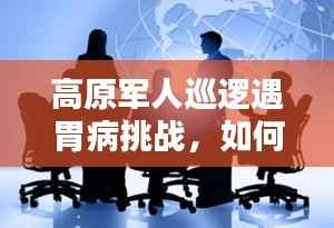 高原军人巡逻遇胃病挑战,如何应对?