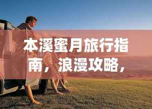 本溪蜜月旅行指南,浪漫攻略,让你的甜蜜之旅百度收录!