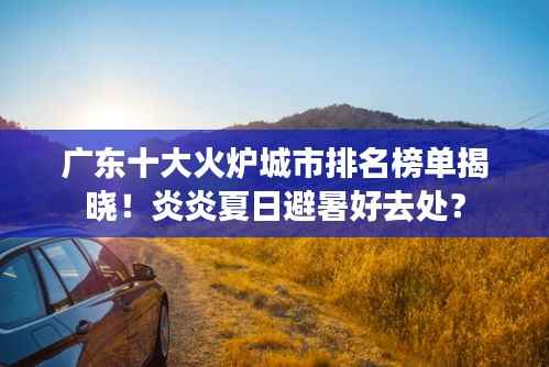 广东十大火炉城市排名榜单揭晓!炎炎夏日避暑好去处?