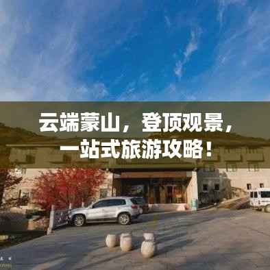 云端蒙山,登顶观景,一站式旅游攻略!
