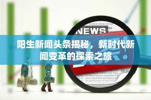 阳生新闻头条揭秘,新时代新闻变革的探索之旅