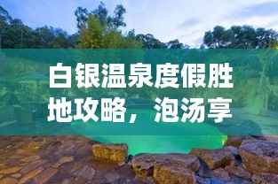 白银温泉度假胜地攻略,泡汤享乐,畅游无忧!