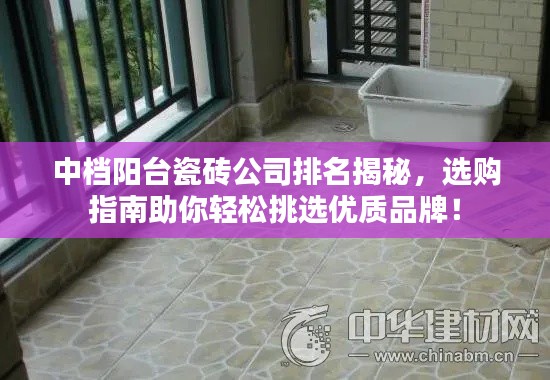 中档阳台瓷砖公司排名揭秘，选购指南助你轻松挑选优质品牌！