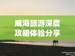 威海旅游深度攻略体验分享